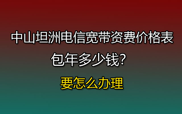 中山坦洲电信宽带资费价格表，包年多少钱？要怎么办理？