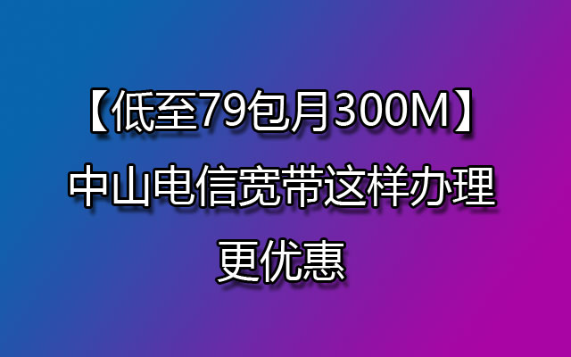 2023年中山电信宽带这样办理更优惠【300M低至79/月】