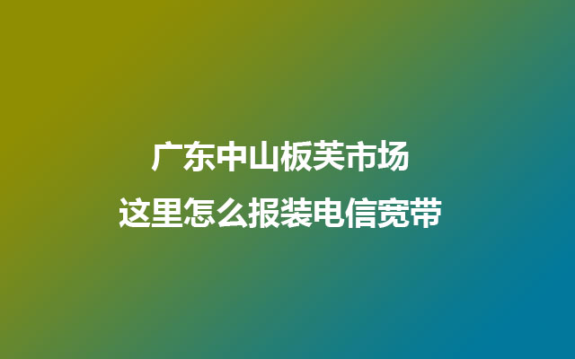 广东中山板芙市场这里怎么报装电信宽带