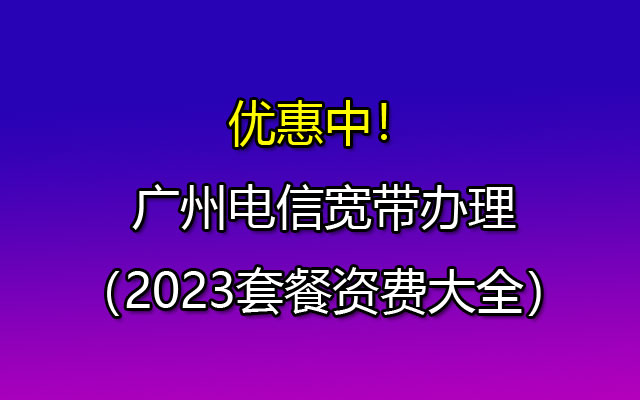 优惠中！广州电信宽带办理（2023套餐资费大全）