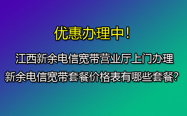 江西新余电信宽带营业厅上门办理-新余电信宽带套餐价格表有哪些套餐？