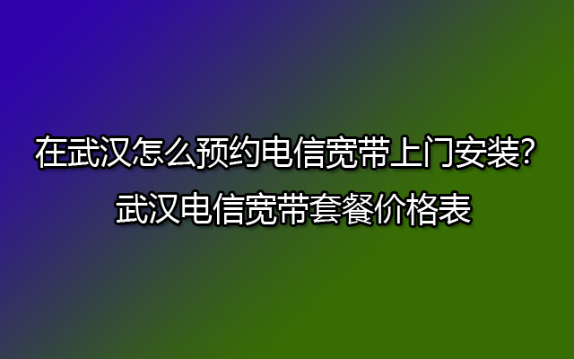 在武汉怎么预约电信宽带上门安装？武汉电信宽带套餐价格表