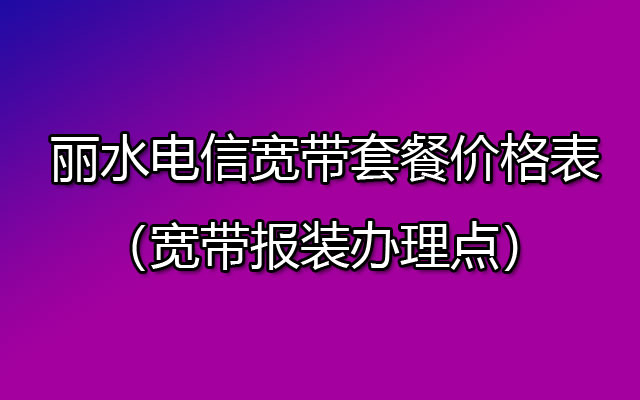 丽水电信宽带套餐价格表2023（宽带报装办理点）