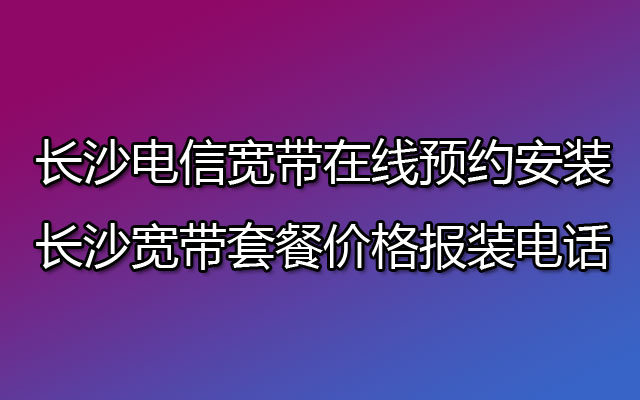 长沙电信宽带在线预约安装 长沙宽带套餐价格报装电话