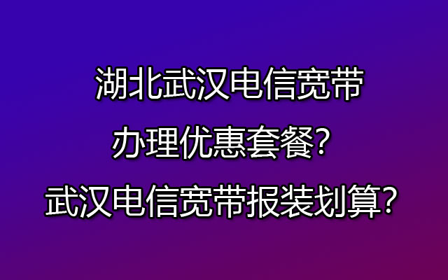 湖北武汉电信宽带办理优惠套餐？武汉电信宽带报装划算？