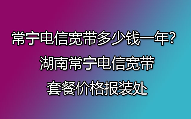 常宁电信宽带多少钱一年？湖南常宁电信宽带套餐价格报装处