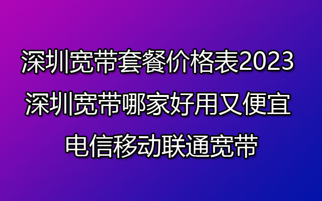 深圳宽带套餐价格表2023 深圳宽带哪家好用又便宜 电信移动联通宽带