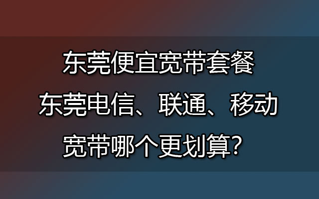 东莞便宜宽带套餐-东莞电信、联通、移动宽带哪个更划算？