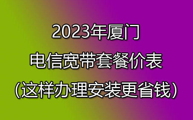 2023年厦门电信宽带套餐价表（这样办理安装更省钱）