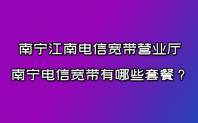 南宁江南电信宽带营业厅-南宁电信宽带有哪些套餐？