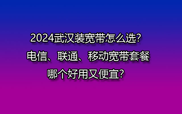 2024武汉装宽带怎么选？电信、联通、移动宽带套餐哪个好用又便宜？