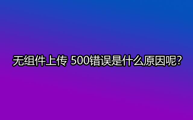 无组件上传 500错误是什么原因呢？