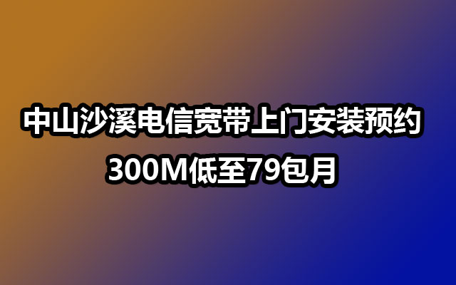 中山沙溪电信宽带上门安装预约-300M低至79包月