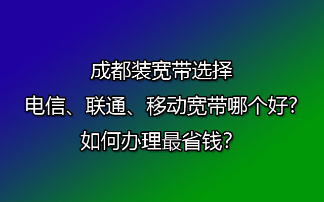 成都装宽带选择电信、联通、移动宽带哪个好?如何办理最省钱？