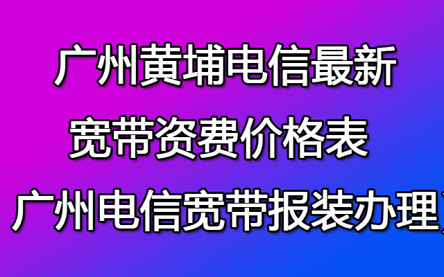 黄埔电信最新宽带资费价格表（ 广州电信宽带报装办理点）