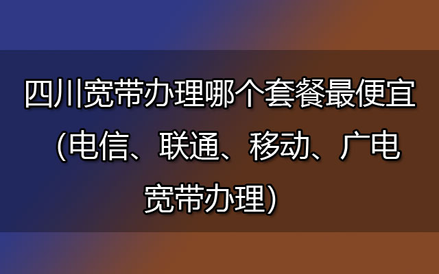 四川宽带办理哪个套餐最便宜（电信、联通、移动、广电宽带办理）