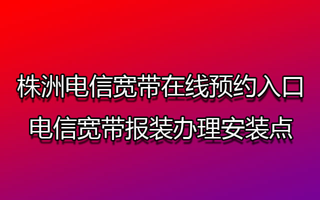 株洲电信宽带在线预约入口-株洲电信宽带报装办理安装点