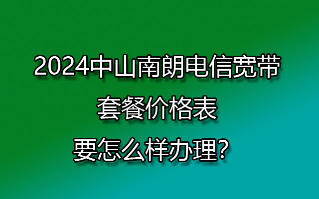 2024中山南朗电信宽带套餐价格表，要怎么样办理？