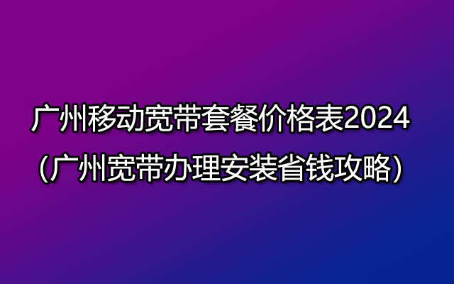 广州移动宽带套餐价格表2024（广州宽带办理安装省钱攻略）