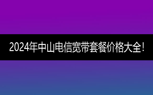 2024年中山电信宽带套餐价格大全！