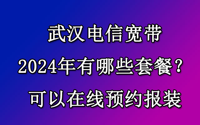 武汉电信宽带2024年有哪些套餐？可以在线预约报装